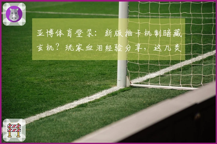 亚博体育登录：新版抽卡机制暗藏玄机？玩家血泪经验分享，这几类卡牌收益飙升！